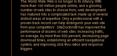 The World Wide Web is no longer in its infancy. With more than 100 million people online, and a growing number of web sites to choose from, web development has matured into a complicated task made up of several distinct areas of expertise. Only a professional with a proven track record can help distinguish your web site from your competitors'. Site Doctors has improved the performance of dozens of web sites. Increasing traffic, on average, by more than 500 percent, decreasing page download times, establishing an efficient navigational system, and improving click-thru ratios and response triggers.