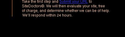 Take the first step and Submit your URL to SiteDoctors©. We will then evaluate your site, free of charge, and determine whether we can be of help. We'll respond within 24 hours.