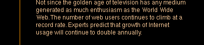 Not since the golden age of television has any medium generated as much enthusiasm as the World Wide Web. The number of web users continues to climb at a record rate. Experts predict that growth of Internet usage will continue to double annually.