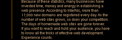 Because of these statistics, many businesses have invested time, money and energy in establishing a web presence. According to InterNic, more than 17,000 new domains are registered every day. As the number of web sites grows, so does your competition. The days of homemade web sites are gone forever. If you want to reach and hold your audience, you have to know all the tricks of effective web development. Experience counts.